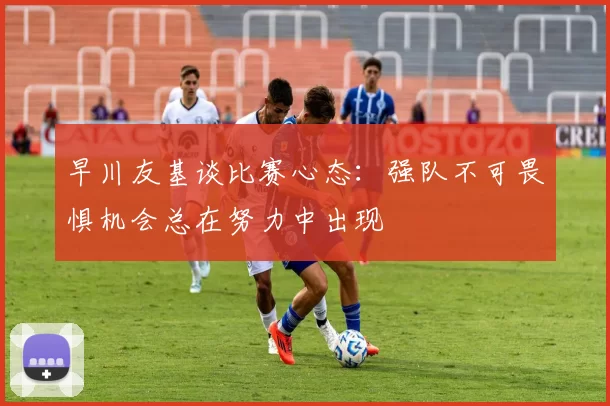 早川友基谈比赛心态：强队不可畏惧机会总在努力中出现
