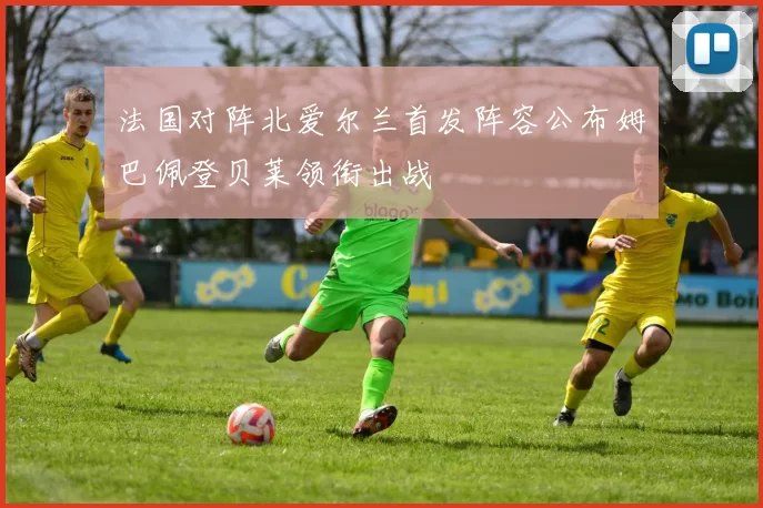 法国对阵北爱尔兰首发阵容公布姆巴佩登贝莱领衔出战