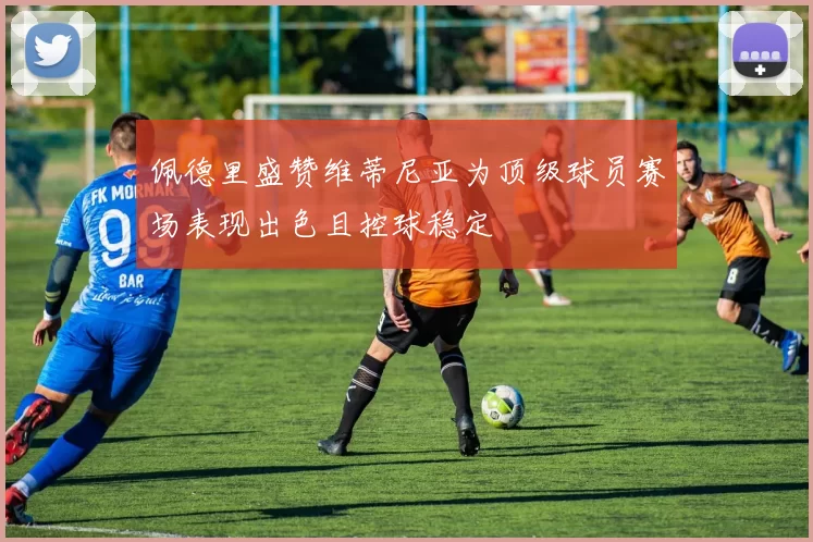 佩德里盛赞维蒂尼亚为顶级球员赛场表现出色且控球稳定