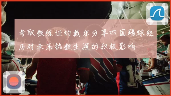 考取教练证的戴尔分享四国踢球经历对未来执教生涯的积极影响