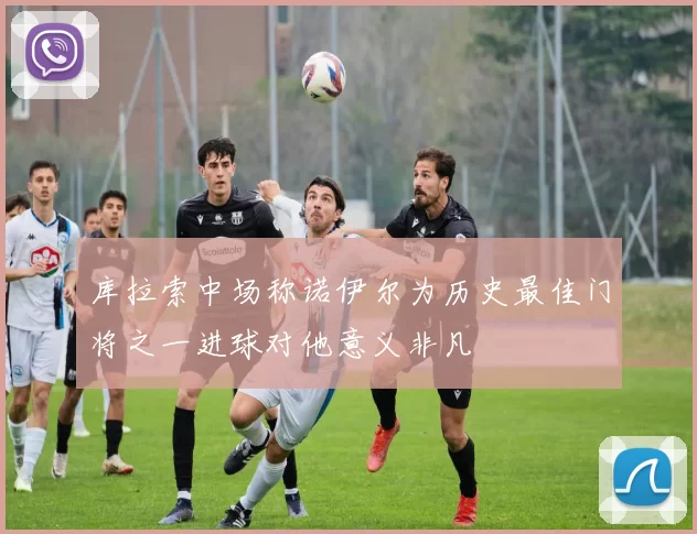 库拉索中场称诺伊尔为历史最佳门将之一进球对他意义非凡
